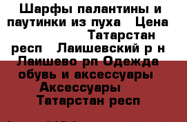 iШарфы-палантины и паутинки из пуха › Цена ­ 1000-1500 - Татарстан респ., Лаишевский р-н, Лаишево рп Одежда, обувь и аксессуары » Аксессуары   . Татарстан респ.